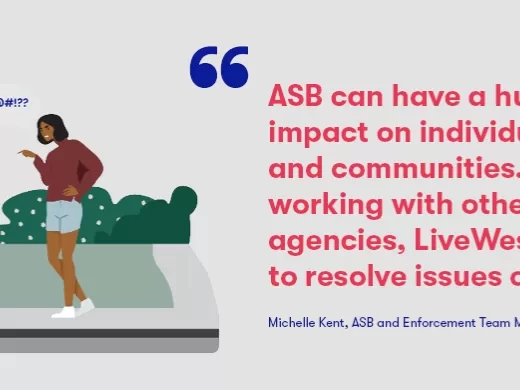 Our ASB and Enforcement Team Manager, Michelle Kent, said; “We are proud to be supporting ASB Awareness Week. ASB can have a huge impact on individuals and communities. By working with other agencies LiveWest hopes to resolve issues of ASB, however, where this isn’t possible we will take further action, as long as we have the necessary information, evidence and the support of our partner agencies and victims. We are committed to making our communities safer” 